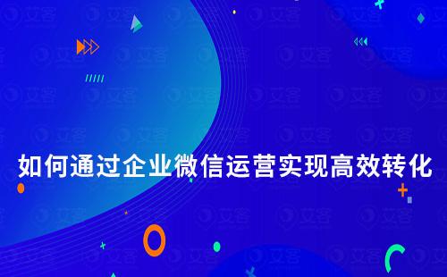 如何通過企業(yè)微信運(yùn)營(yíng)實(shí)現(xiàn)高效轉(zhuǎn)化