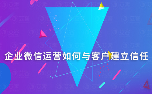 企業(yè)微信運(yùn)營如何與客戶建立信任的方法和技巧有哪些